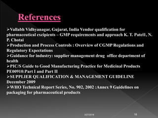 3/27/2018 18
Vallabh Vidhyanagar, Gujarat, India Vendor qualification for
pharmaceutical excipients – GMP requirements and approach K. T. Patel1, N.
P. Chotai
Production and Process Controls : Overview of CGMP Regulations and
Regulatory Expectations
Guidance for industry: supplier management drug office department of
health
PIC/S Guide to Good Manufacturing Practice for Medicinal Products
PE00910:Part I and Part II
SUPPLIER QUALIFICATION & MANAGEMENT GUIDELINE
December 2009
WHO Technical Report Series, No. 902, 2002 :Annex 9 Guidelines on
packaging for pharmaceutical products
 