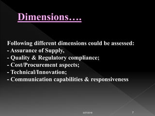 3/27/2018 7
Following different dimensions could be assessed:
- Assurance of Supply,
- Quality & Regulatory compliance;
- Cost/Procurement aspects;
- Technical/Innovation;
- Communication capabilities & responsiveness
 