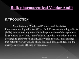 3/27/2018 2
INTRODUCTION:
Manufacture of Medicinal Products and the Active
Pharmaceutical Ingredients (APIs) , Bulk Pharmaceutical Ingredients
(BPIs) used as starting materials in the production of these products
is subject to strict good manufacturing practice regulations that are
designed to ensure their quality, safety and efficacy. This ensures
that patients worldwide and at any time can have confidence in the
quality, safety and efficacy of medicines.
 