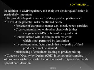 CONTINEUED……
In addition to GMP regulatory the excipient vendor qualification is
particularly Important
To provide adequate assurance of drug product performance.
to avoid the potential risks mentioned below
• Presence of extraneous matter e.g., metal, paper, particles
• Cross contamination with other chemicals (either
excipients or APIs or breakdown products)
• Contamination with melamine risk materials
which is not permitted by legislation
• Inconsistent manufacture such that the quality of final
products cannot be assured
• mislabeling of containers leading to product mix-up
Concept of Quality by Design (QbD) involves understanding
of product variability in which contribution of excipient also needs
special consideration
3/27/2018 4
 