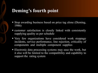 Deming’s fourth point
 Stop awarding business based on price tag alone (Deming,
1986)
 customer satisfaction is closely linked with consistently
supplying quality as per schedule
 Very few organizations have considered work stoppage
incidents, service performance, line rejection, criticality of
components and multiple component supplies
 Electronic data processing systems may ease the work, but
it also will be limited to the compatibility and capability to
support the rating system

 