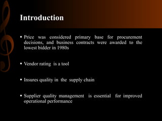 Introduction
 Price was considered primary base for procurement
decisions, and business contracts were awarded to the
lowest bidder in 1980s
 Vendor rating is a tool
 Insures quality in the supply chain
 Supplier quality management is essential for improved
operational performance

 