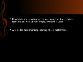  Capability and selection of vendor, report of the visiting
team and analysis of vendor questionnaire is used
 A tools for benchmarking their supplier’s performance

 