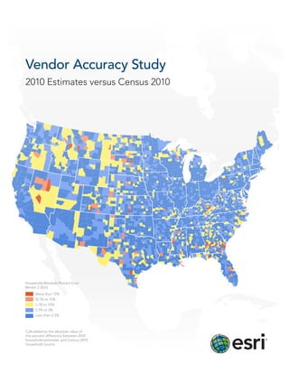Vendor Accuracy Study
2010 Estimates versus Census 2010




Household Absolute Percent Error
Vendor 2 (Esri)
     More than 15%
     10.1% to 15%
     5.1% to 10%
     2.5% to 5%
     Less than 2.5%



Calculated as the absolute value of
the percent difference between 2010
household estimates and Census 2010
household counts
 