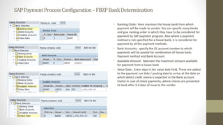 SAPPaymentProcessConfiguration–FBZPBankDetermination
• Ranking Order: Here maintain the house bank from which
payment will be made to vendor. You can specify many banks
and give ranking order in which they have to be considered for
payment by SAP payment program. Also where a payment
method is not specified for a house bank, it is considered for
payment by all the payment methods.
• Bank Accounts: specify the GL account number to which
payments will be posted for combination of House bank,
Payment method and Bank Account
• Available Amount: Maintain the maximum amount available
for payment from a house bank
• Value Date : Enter days in the value date field. These are added
to the payment run date / posting date to arrive at the date on
which debit/ credit memo is expected in the Bank account.
Useful in case of check payments, where checks are presented
to bank after 3-4 days of issue to the vendor
 