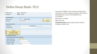 DefineHouseBank– FI12
• House Bank : BANKE. These are banks through which
payments are made in payment program. House Bank is
associated with country US through Bank key
CITIUS33456
• Bank Name: Citi Bank
• City : New York
• Company Number: Enter company code number in
Company number field
 