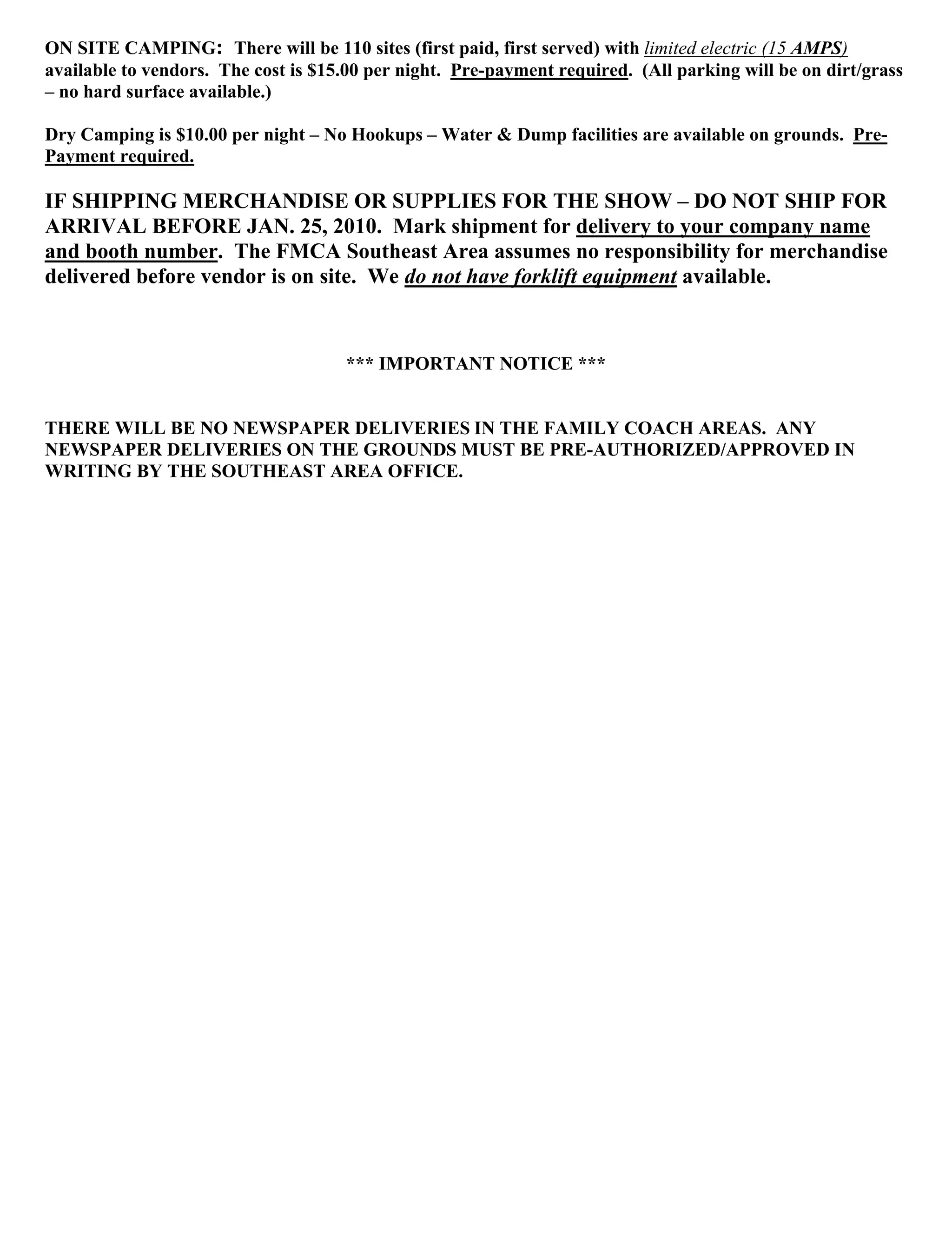 ON SITE CAMPING: There will be 110 sites (first paid, first served) with limited electric (15 AMPS)
available to vendors. The cost is $15.00 per night. Pre-payment required. (All parking will be on dirt/grass
– no hard surface available.)

Dry Camping is $10.00 per night – No Hookups – Water & Dump facilities are available on grounds. Pre-
Payment required.

IF SHIPPING MERCHANDISE OR SUPPLIES FOR THE SHOW – DO NOT SHIP FOR
ARRIVAL BEFORE JAN. 25, 2010. Mark shipment for delivery to your company name
and booth number. The FMCA Southeast Area assumes no responsibility for merchandise
delivered before vendor is on site. We do not have forklift equipment available.


                                     *** IMPORTANT NOTICE ***


THERE WILL BE NO NEWSPAPER DELIVERIES IN THE FAMILY COACH AREAS. ANY
NEWSPAPER DELIVERIES ON THE GROUNDS MUST BE PRE-AUTHORIZED/APPROVED IN
WRITING BY THE SOUTHEAST AREA OFFICE.
 