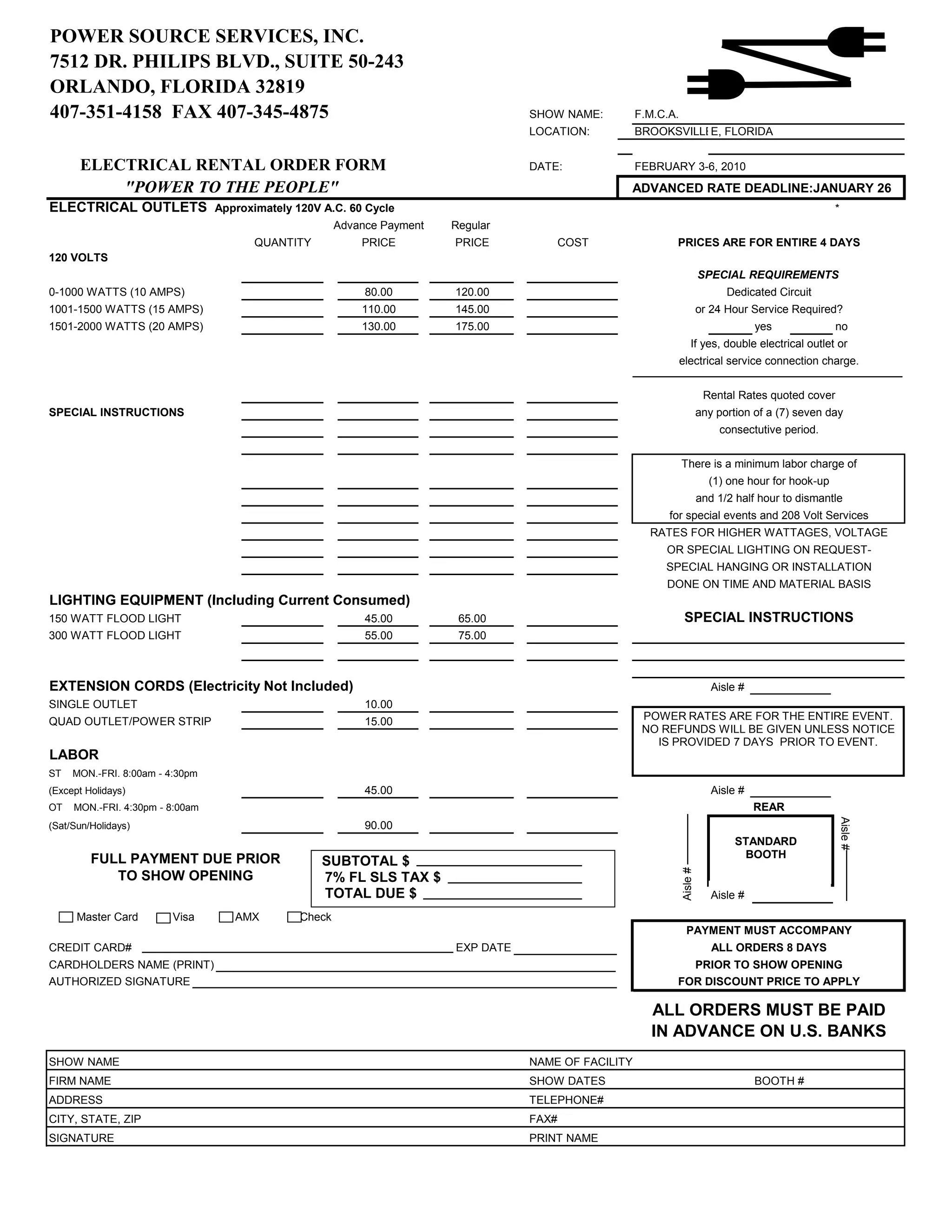 POWER SOURCE SERVICES, INC.
7512 DR. PHILIPS BLVD., SUITE 50-243
ORLANDO, FLORIDA 32819
407-351-4158 FAX 407-345-4875                                                 SHOW NAME:         F.M.C.A.
                                                                              LOCATION:          BROOKSVILLEE, FLORIDA


      ELECTRICAL RENTAL ORDER FORM                                            DATE:              FEBRUARY 3-6, 2010
          "POWER TO THE PEOPLE"                                                              ADVANCED RATE DEADLINE:JANUARY 26
ELECTRICAL OUTLETS Approximately 120V A.C. 60 Cycle                                                                                                *
                                                 Advance Payment   Regular
                                   QUANTITY          PRICE         PRICE             COST               PRICES ARE FOR ENTIRE 4 DAYS
120 VOLTS
                                                                                                                      SPECIAL REQUIREMENTS
0-1000 WATTS (10 AMPS)                                80.00        120.00                                                   Dedicated Circuit
1001-1500 WATTS (15 AMPS)                            110.00        145.00                                             or 24 Hour Service Required?
1501-2000 WATTS (20 AMPS)                            130.00        175.00                                                          yes             no
                                                                                                                 If yes, double electrical outlet or
                                                                                                            electrical service connection charge.


                                                                                                                       Rental Rates quoted cover
SPECIAL INSTRUCTIONS                                                                                                  any portion of a (7) seven day
                                                                                                                          consectutive period.


                                                                                                            There is a minimum labor charge of
                                                                                                                        (1) one hour for hook-up
                                                                                                                      and 1/2 half hour to dismantle
                                                                                                       for special events and 208 Volt Services
                                                                                                   RATES FOR HIGHER WATTAGES, VOLTAGE
                                                                                                      OR SPECIAL LIGHTING ON REQUEST-
                                                                                                      SPECIAL HANGING OR INSTALLATION
                                                                                                      DONE ON TIME AND MATERIAL BASIS
LIGHTING EQUIPMENT (Including Current Consumed)
150 WATT FLOOD LIGHT                                  45.00         65.00                                    SPECIAL INSTRUCTIONS
300 WATT FLOOD LIGHT                                  55.00         75.00



EXTENSION CORDS (Electricity Not Included)                                                                               Aisle #
SINGLE OUTLET                                         10.00
QUAD OUTLET/POWER STRIP                               15.00                                       POWER RATES ARE FOR THE ENTIRE EVENT.
                                                                                                  NO REFUNDS WILL BE GIVEN UNLESS NOTICE
                                                                                                    IS PROVIDED 7 DAYS PRIOR TO EVENT.
LABOR
ST   MON.-FRI. 8:00am - 4:30pm
(Except Holidays)                                     45.00                                                              Aisle #
OT   MON.-FRI. 4:30pm - 8:00am                                                                                                     REAR

                                                                                                                                                   Aisle #
(Sat/Sun/Holidays)                                    90.00
                                                                                                                              STANDARD
         FULL PAYMENT DUE PRIOR                                                                                                BOOTH
                                              SUBTOTAL $
                                                                                                            Aisle #




            TO SHOW OPENING                   7% FL SLS TAX $
                                              TOTAL DUE $                                                                Aisle #
      Master Card        Visa    AMX     Check
                                                                                                               PAYMENT MUST ACCOMPANY
CREDIT CARD#                                                       EXP DATE                                              ALL ORDERS 8 DAYS
CARDHOLDERS NAME (PRINT)                                                                                  PRIOR TO SHOW OPENING
AUTHORIZED SIGNATURE                                                                                    FOR DISCOUNT PRICE TO APPLY

                                                                                                    ALL ORDERS MUST BE PAID
                                                                                                    IN ADVANCE ON U.S. BANKS
SHOW NAME                                                                     NAME OF FACILITY
FIRM NAME                                                                     SHOW DATES                                           BOOTH #
ADDRESS                                                                       TELEPHONE#
CITY, STATE, ZIP                                                              FAX#
SIGNATURE                                                                     PRINT NAME
 