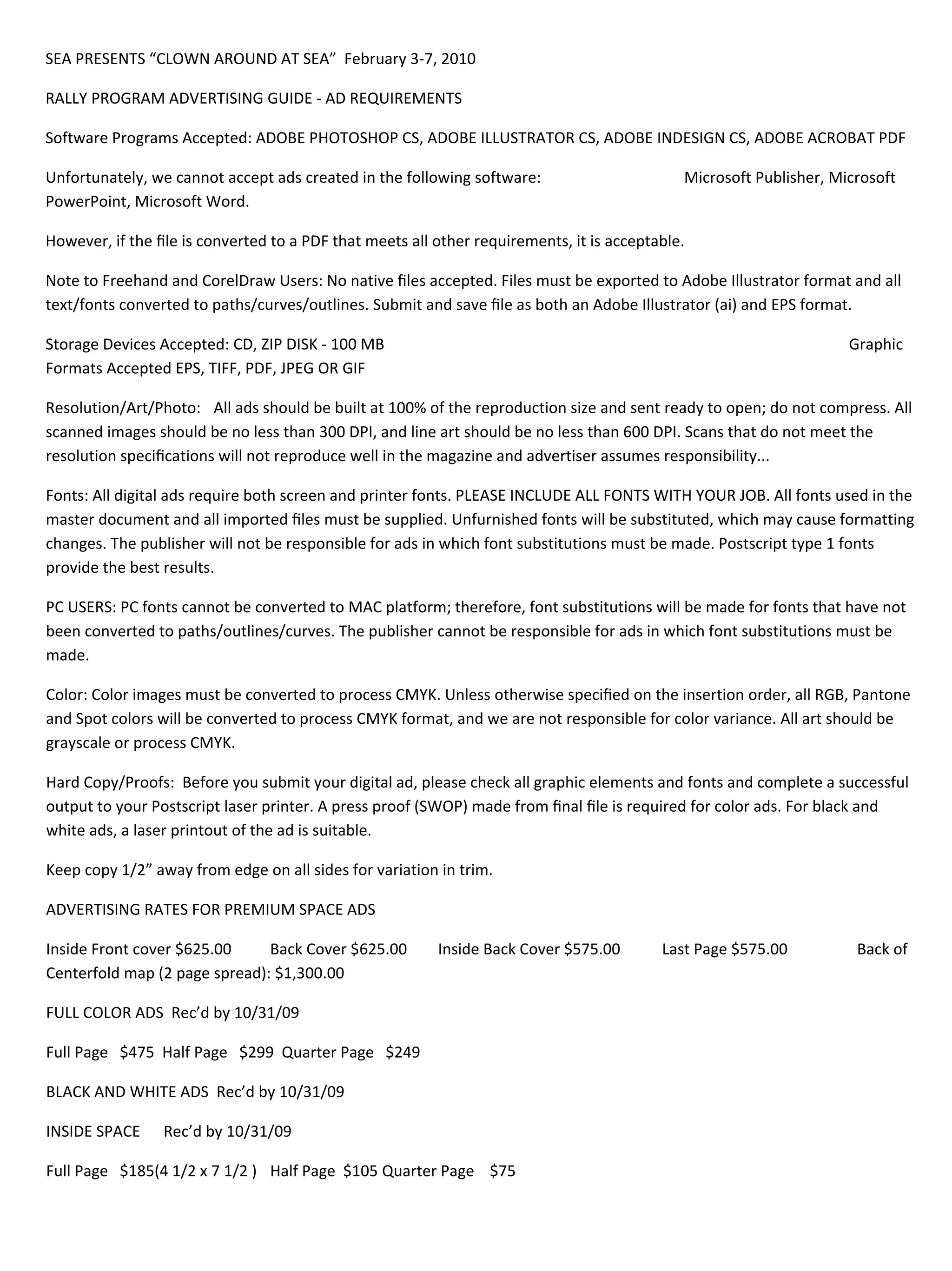 SEA!PRESENTS!“CLOWN!AROUND!AT!SEA”!!February!3"7,!2010!

RALLY!PROGRAM!ADVERTISING!GUIDE!"!AD!REQUIREMENTS!

Software!Programs!Accepted:!ADOBE!PHOTOSHOP!CS,!ADOBE!ILLUSTRATOR!CS,!ADOBE!INDESIGN!CS,!ADOBE!ACROBAT!PDF!

Unfortunately,!we!cannot!accept!ads!created!in!the!following!software:!!!!!!!!!!!!!!!!!!!!!!!!!!!!!!!!!!!!!Microsoft!Publisher,!Microsoft!
PowerPoint,!Microsoft!Word.!!

However,!if!the!le!is!converted!to!a!PDF!that!meets!all!other!requirements,!it!is!acceptable.!

Note!to!Freehand!and!CorelDraw!Users:!No!native!les!accepted.!Files!must!be!exported!to!Adobe!Illustrator!format!and!all!
text/fonts!converted!to!paths/curves/outlines.!Submit!and!save!le!as!both!an!Adobe!Illustrator!(ai)!and!EPS!format.!

Storage!Devices!Accepted:!CD,!ZIP!DISK!"!100!MB!               !        !        !        !        !        !        !        !!!!!Graphic!
Formats!Accepted!EPS,!TIFF,!PDF,!JPEG!OR!GIF!

Resolution/Art/Photo:! All!ads!should!be!built!at!100%!of!the!reproduction!size!and!sent!ready!to!open;!do!not!compress.!All!
scanned!images!should!be!no!less!than!300!DPI,!and!line!art!should!be!no!less!than!600!DPI.!Scans!that!do!not!meet!the!
resolution!specications!will!not!reproduce!well!in!the!magazine!and!advertiser!assumes!responsibility...!!

Fonts:!All!digital!ads!require!both!screen!and!printer!fonts.!PLEASE!INCLUDE!ALL!FONTS!WITH!YOUR!JOB.!All!fonts!used!in!the!
master!document!and!all!imported!les!must!be!supplied.!Unfurnished!fonts!will!be!substituted,!which!may!cause!formatting!
changes.!The!publisher!will!not!be!responsible!for!ads!in!which!font!substitutions!must!be!made.!Postscript!type!1!fonts!
provide!the!best!results.!

PC!USERS:!PC!fonts!cannot!be!converted!to!MAC!platform;!therefore,!font!substitutions!will!be!made!for!fonts!that!have!not!
been!converted!to!paths/outlines/curves.!The!publisher!cannot!be!responsible!for!ads!in!which!font!substitutions!must!be!
made.!

Color:!Color!images!must!be!converted!to!process!CMYK.!Unless!otherwise!specied!on!the!insertion!order,!all!RGB,!Pantone!
and!Spot!colors!will!be!converted!to!process!CMYK!format,!and!we!are!not!responsible!for!color!variance.!All!art!should!be!
grayscale!or!process!CMYK.!

Hard!Copy/Proofs:!!Before!you!submit!your!digital!ad,!please!check!all!graphic!elements!and!fonts!and!complete!a!successful!
output!to!your!Postscript!laser!printer.!A!press!proof!(SWOP)!made!from!nal!le!is!required!for!color!ads.!For!black!and!
white!ads,!a!laser!printout!of!the!ad!is!suitable.!

Keep!copy!1/2”!away!from!edge!on!all!sides!for!variation!in!trim.!

ADVERTISING!RATES!FOR!PREMIUM!SPACE!ADS!

Inside!Front!cover!$625.00!    Back!Cover!$625.00!             Inside!Back!Cover!$575.00!          Last!Page!$575.00!         !!!!!!!Back!of!
Centerfold!map!(2!page!spread):!$1,300.00!

FULL!COLOR!ADS!!Rec’d!by!10/31/09!!!

Full!Page!!!$475!!Half!Page!!!$299!!Quarter!Page!!!$249!!

BLACK!AND!WHITE!ADS!!Rec’d!by!10/31/09!

INSIDE!SPACE!!!!!!Rec’d!by!10/31/09!!!

Full!Page!!!$185(4!1/2!x!7!1/2!)! Half!Page!!$105!! uarter!Page!!!!$75!!!!
                                                  Q
 
