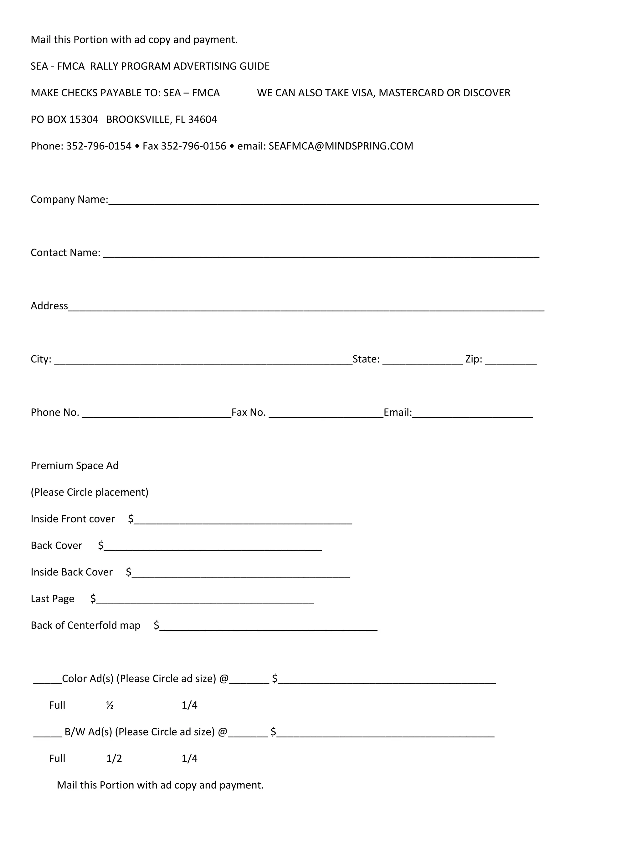 Mail!this!Portion!with!ad!copy!and!payment.!

SEA!"!FMCA!!RALLY!PROGRAM!ADVERTISING!GUIDE!

MAKE!CHECKS!PAYABLE!TO:!SEA!–!FMCA!                WE!CAN!ALSO!TAKE!VISA,!MASTERCARD!OR!DISCOVER!

PO!BOX!15304! BROOKSVILLE,!FL!34604!

Phone:!352"796"0154!•!Fax!352"796"0156!•!email:!SEAFMCA@MINDSPRING.COM!!!

!

Company!Name:___________________________________________________________________________!

!

Contact!Name:!____________________________________________________________________________!

!

Address___________________________________________________________________________________!

!

City:!____________________________________________________State:!______________!Zip:!_________!

!

Phone!No.!__________________________Fax!No.!____________________Email:_____________________!

!!

Premium!Space!Ad!

(Please!Circle!placement)!!

Inside!Front!cover!!!!!$______________________________________!

Back!Cover!!!!!!$______________________________________!

Inside!Back!Cover!!!!!$______________________________________!

Last!Page!!!!!!$______________________________________!

Back!of!Centerfold!map!!!!!$______________________________________!

!

!_____Color!Ad(s)!(Please!Circle!ad!size)!@_______!$______________________________________!

!!!!!!!Full!!
            !    ½!      !        1/4!!

!_____!B/W!Ad(s)!(Please!Circle!ad!size)!@_______!$______________________________________!

!!!!!!!Full!!
            !    1/2!!   !        1/4!!

!!!!!!!!!!Mail!this!Portion!with!ad!copy!and!payment.!
 