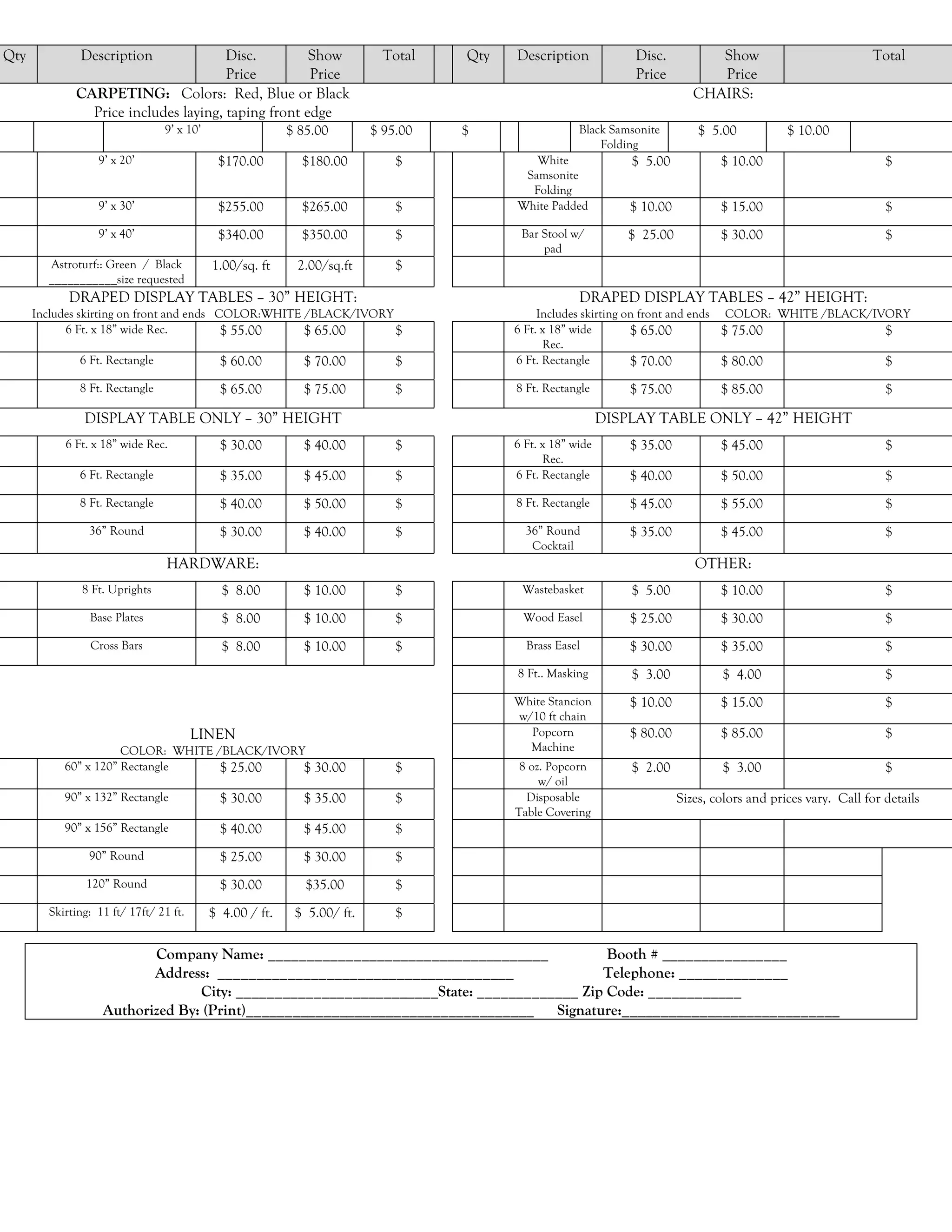 Qty           Description             Disc.         Show                   Total   Qty   Description             Disc.          Show                           Total
                                      Price         Price                                                        Price          Price
             CARPETING: Colors: Red, Blue or Black                                                                           CHAIRS:
               Price includes laying, taping front edge
                                9’ x 10’                  $ 85.00        $ 95.00   $                  Black Samsonite         $ 5.00           $ 10.00
                                                                                                          Folding
                  9’ x 20’                  $170.00         $180.00          $              White               $ 5.00            $ 10.00                         $
                                                                                          Samsonite
                                                                                           Folding
                  9’ x 30’                  $255.00         $265.00          $           White Padded           $ 10.00           $ 15.00                         $
                  9’ x 40’                  $340.00         $350.00          $            Bar Stool w/          $ 25.00           $ 30.00                         $
                                                                                              pad
        Astroturf:: Green / Black          1.00/sq. ft     2.00/sq.ft        $
        ___________size requested
            DRAPED DISPLAY TABLES – 30” HEIGHT:                                                       DRAPED DISPLAY TABLES – 42” HEIGHT:
      Includes skirting on front and ends COLOR:WHITE /BLACK/IVORY                            Includes skirting on front and ends COLOR: WHITE /BLACK/IVORY
            6 Ft. x 18” wide Rec.          $ 55.00    $ 65.00      $                     6 Ft. x 18” wide        $ 65.00          $ 75.00               $
                                                                                               Rec.
              6 Ft. Rectangle                $ 60.00        $ 70.00          $           6 Ft. Rectangle         $ 70.00          $ 80.00               $
              8 Ft. Rectangle                $ 65.00        $ 75.00          $           8 Ft. Rectangle        $ 75.00           $ 85.00                         $

               DISPLAY TABLE ONLY – 30” HEIGHT                                                              DISPLAY TABLE ONLY – 42” HEIGHT
           6 Ft. x 18” wide Rec.             $ 30.00        $ 40.00          $           6 Ft. x 18” wide       $ 35.00           $ 45.00                         $
                                                                                               Rec.
              6 Ft. Rectangle                $ 35.00        $ 45.00          $           6 Ft. Rectangle        $ 40.00           $ 50.00                         $
              8 Ft. Rectangle                $ 40.00        $ 50.00          $           8 Ft. Rectangle        $ 45.00           $ 55.00                         $
                36” Round                    $ 30.00        $ 40.00          $             36” Round            $ 35.00           $ 45.00                         $
                                                                                            Cocktail
                                 HARDWARE:                                                                                   OTHER:
               8 Ft. Uprights                $ 8.00         $ 10.00          $            Wastebasket           $ 5.00            $ 10.00                         $
                Base Plates                  $ 8.00         $ 10.00          $            Wood Easel            $ 25.00           $ 30.00                         $
                Cross Bars                   $ 8.00         $ 10.00          $             Brass Easel          $ 30.00           $ 35.00                         $
                                                                                         8 Ft.. Masking         $ 3.00            $ 4.00                          $
                                                                                         White Stancion         $ 10.00           $ 15.00                         $
                                                                                         w/10 ft chain
                                        LINEN                                              Popcorn              $ 80.00           $ 85.00                         $
                      COLOR: WHITE /BLACK/IVORY                                            Machine
           60” x 120” Rectangle     $ 25.00    $ 30.00                       $            8 oz. Popcorn         $ 2.00            $ 3.00                          $
                                                                                              w/ oil
           90” x 132” Rectangle              $ 30.00        $ 35.00          $             Disposable                     Sizes, colors and prices vary. Call for details
                                                                                         Table Covering
           90” x 156” Rectangle              $ 40.00        $ 45.00          $
                90” Round                    $ 25.00        $ 30.00          $
               120” Round                    $ 30.00         $35.00          $
        Skirting: 11 ft/ 17ft/ 21 ft.      $ 4.00 / ft.    $ 5.00/ ft.       $

                          Company Name: ____________________________________              Booth # ________________
                          Address: ______________________________________                Telephone: ______________
                                 City: __________________________State: _____________ Zip Code: ____________
                   Authorized By: (Print)_____________________________________ Signature:____________________________
 
