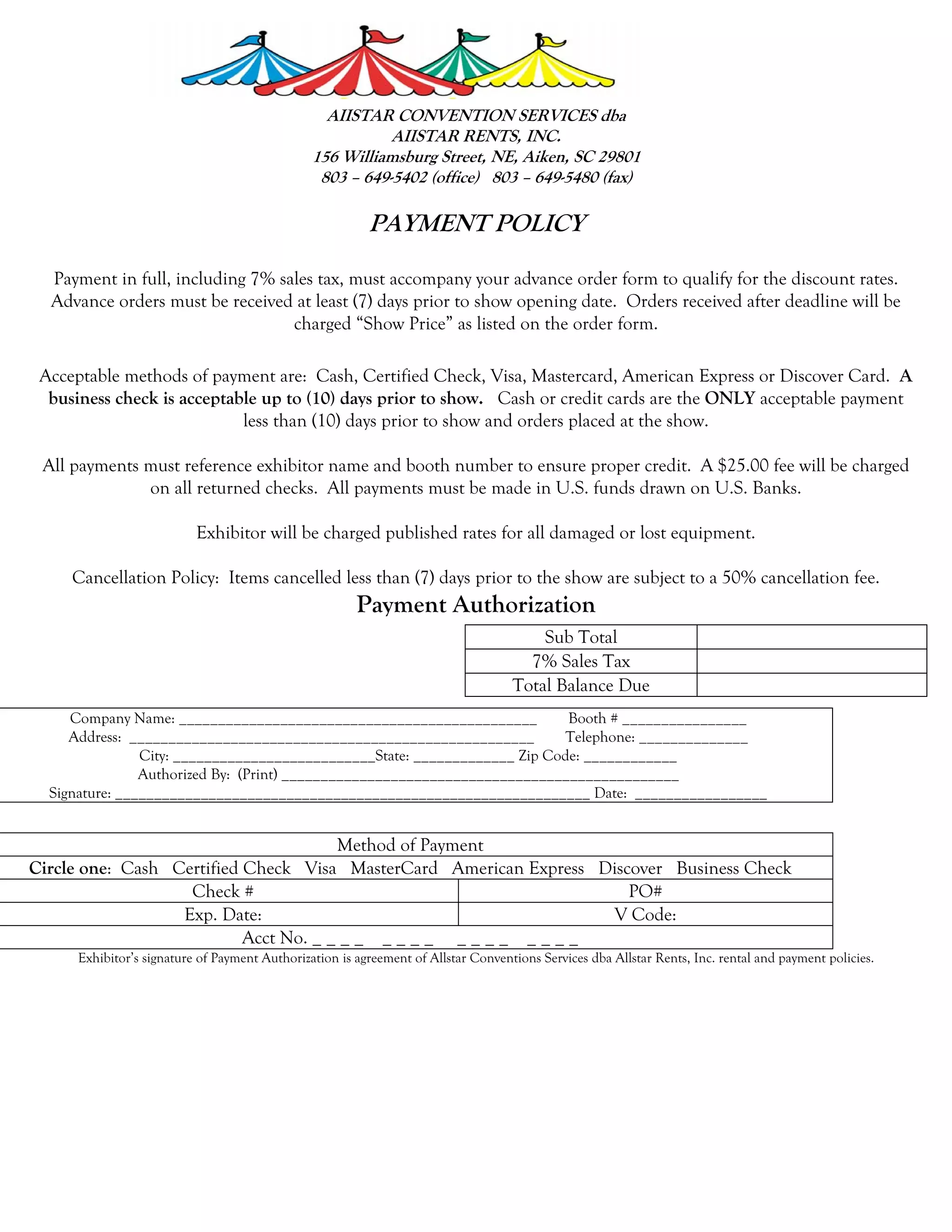 AIISTAR CONVENTION SERVICES dba
                                                          AIISTAR RENTS, INC.
                                               156 Williamsburg Street, NE, Aiken, SC 29801
                                                803 – 649-5402 (office) 803 – 649-5480 (fax)

                                                         PAYMENT POLICY

  Payment in full, including 7% sales tax, must accompany your advance order form to qualify for the discount rates.
  Advance orders must be received at least (7) days prior to show opening date. Orders received after deadline will be
                                  charged “Show Price” as listed on the order form.

 Acceptable methods of payment are: Cash, Certified Check, Visa, Mastercard, American Express or Discover Card. A
  business check is acceptable up to (10) days prior to show. Cash or credit cards are the ONLY acceptable payment
                            less than (10) days prior to show and orders placed at the show.

 All payments must reference exhibitor name and booth number to ensure proper credit. A $25.00 fee will be charged
              on all returned checks. All payments must be made in U.S. funds drawn on U.S. Banks.

                          Exhibitor will be charged published rates for all damaged or lost equipment.

     Cancellation Policy: Items cancelled less than (7) days prior to the show are subject to a 50% cancellation fee.
                                                       Payment Authorization
                                                                                       Sub Total
                                                                                     7% Sales Tax
                                                                                   Total Balance Due
     Company Name: ______________________________________________           Booth # ________________
     Address: ____________________________________________________          Telephone: ______________
                City: __________________________State: _____________ Zip Code: ____________
                Authorized By: (Print) ___________________________________________________
  Signature: _____________________________________________________________ Date: _________________


                                       Method of Payment
Circle one: Cash Certified Check Visa MasterCard American Express Discover Business Check
                   Check #                                            PO#
                  Exp. Date:                                        V Code:
                           Acct No. _ _ _ _ _ _ _ _ _ _ _ _ _ _ _ _
     Exhibitor’s signature of Payment Authorization is agreement of Allstar Conventions Services dba Allstar Rents, Inc. rental and payment policies.
 