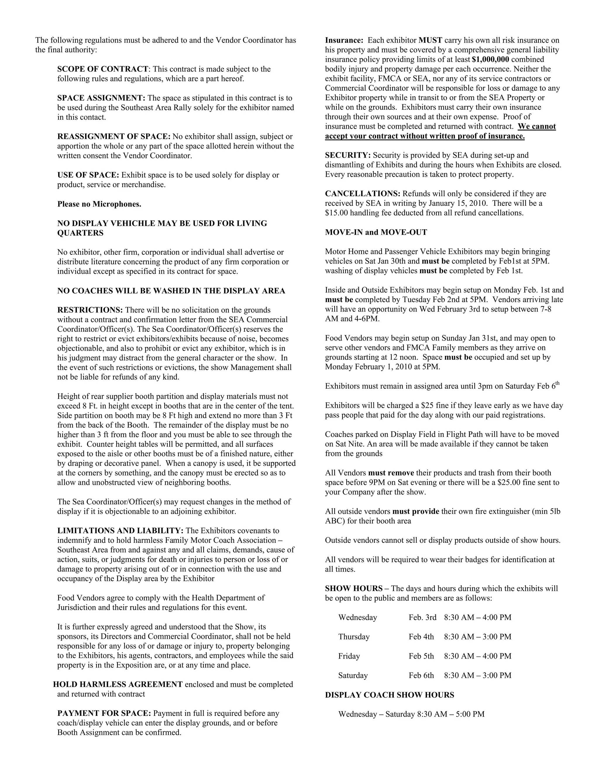 The following regulations must be adhered to and the Vendor Coordinator has         Insurance: Each exhibitor MUST carry his own all risk insurance on
the final authority:                                                                his property and must be covered by a comprehensive general liability
                                                                                    insurance policy providing limits of at least $1,000,000 combined
      SCOPE OF CONTRACT: This contract is made subject to the                       bodily injury and property damage per each occurrence. Neither the
      following rules and regulations, which are a part hereof.                     exhibit facility, FMCA or SEA, nor any of its service contractors or
                                                                                    Commercial Coordinator will be responsible for loss or damage to any
      SPACE ASSIGNMENT: The space as stipulated in this contract is to              Exhibitor property while in transit to or from the SEA Property or
      be used during the Southeast Area Rally solely for the exhibitor named        while on the grounds. Exhibitors must carry their own insurance
      in this contact.                                                              through their own sources and at their own expense. Proof of
                                                                                    insurance must be completed and returned with contract. We cannot
      REASSIGNMENT OF SPACE: No exhibitor shall assign, subject or                  accept your contract without written proof of insurance.
      apportion the whole or any part of the space allotted herein without the
      written consent the Vendor Coordinator.                                       SECURITY: Security is provided by SEA during set-up and
                                                                                    dismantling of Exhibits and during the hours when Exhibits are closed.
      USE OF SPACE: Exhibit space is to be used solely for display or               Every reasonable precaution is taken to protect property.
      product, service or merchandise.
                                                                                    CANCELLATIONS: Refunds will only be considered if they are
      Please no Microphones.                                                        received by SEA in writing by January 15, 2010. There will be a
                                                                                    $15.00 handling fee deducted from all refund cancellations.
      NO DISPLAY VEHICHLE MAY BE USED FOR LIVING
      QUARTERS                                                                      MOVE-IN and MOVE-OUT

      No exhibitor, other firm, corporation or individual shall advertise or        Motor Home and Passenger Vehicle Exhibitors may begin bringing
      distribute literature concerning the product of any firm corporation or       vehicles on Sat Jan 30th and must be completed by Feb1st at 5PM.
      individual except as specified in its contract for space.                     washing of display vehicles must be completed by Feb 1st.

      NO COACHES WILL BE WASHED IN THE DISPLAY AREA                                 Inside and Outside Exhibitors may begin setup on Monday Feb. 1st and
                                                                                    must be completed by Tuesday Feb 2nd at 5PM. Vendors arriving late
      RESTRICTIONS: There will be no solicitation on the grounds                    will have an opportunity on Wed February 3rd to setup between 7-8
      without a contract and confirmation letter from the SEA Commercial            AM and 4-6PM.
      Coordinator/Officer(s). The Sea Coordinator/Officer(s) reserves the
      right to restrict or evict exhibitors/exhibits because of noise, becomes      Food Vendors may begin setup on Sunday Jan 31st, and may open to
      objectionable, and also to prohibit or evict any exhibitor, which is in       serve other vendors and FMCA Family members as they arrive on
      his judgment may distract from the general character or the show. In          grounds starting at 12 noon. Space must be occupied and set up by
      the event of such restrictions or evictions, the show Management shall        Monday February 1, 2010 at 5PM.
      not be liable for refunds of any kind.
                                                                                    Exhibitors must remain in assigned area until 3pm on Saturday Feb 6th
      Height of rear supplier booth partition and display materials must not
      exceed 8 Ft. in height except in booths that are in the center of the tent.   Exhibitors will be charged a $25 fine if they leave early as we have day
      Side partition on booth may be 8 Ft high and extend no more than 3 Ft         pass people that paid for the day along with our paid registrations.
      from the back of the Booth. The remainder of the display must be no
      higher than 3 ft from the floor and you must be able to see through the       Coaches parked on Display Field in Flight Path will have to be moved
      exhibit. Counter height tables will be permitted, and all surfaces            on Sat Nite. An area will be made available if they cannot be taken
      exposed to the aisle or other booths must be of a finished nature, either     from the grounds
      by draping or decorative panel. When a canopy is used, it be supported
      at the corners by something, and the canopy must be erected so as to          All Vendors must remove their products and trash from their booth
      allow and unobstructed view of neighboring booths.                            space before 9PM on Sat evening or there will be a $25.00 fine sent to
                                                                                    your Company after the show.
      The Sea Coordinator/Officer(s) may request changes in the method of
      display if it is objectionable to an adjoining exhibitor.                     All outside vendors must provide their own fire extinguisher (min 5lb
                                                                                    ABC) for their booth area
      LIMITATIONS AND LIABILITY: The Exhibitors covenants to
      indemnify and to hold harmless Family Motor Coach Association –               Outside vendors cannot sell or display products outside of show hours.
      Southeast Area from and against any and all claims, demands, cause of
      action, suits, or judgments for death or injuries to person or loss of or     All vendors will be required to wear their badges for identification at
      damage to property arising out of or in connection with the use and           all times.
      occupancy of the Display area by the Exhibitor
                                                                                    SHOW HOURS – The days and hours during which the exhibits will
      Food Vendors agree to comply with the Health Department of                    be open to the public and members are as follows:
      Jurisdiction and their rules and regulations for this event.
                                                                                        Wednesday            Feb. 3rd 8:30 AM – 4:00 PM
      It is further expressly agreed and understood that the Show, its
      sponsors, its Directors and Commercial Coordinator, shall not be held             Thursday             Feb 4th    8:30 AM – 3:00 PM
      responsible for any loss of or damage or injury to, property belonging
      to the Exhibitors, his agents, contractors, and employees while the said          Friday               Feb 5th    8:30 AM – 4:00 PM
      property is in the Exposition are, or at any time and place.
                                                                                        Saturday             Feb 6th    8:30 AM – 3:00 PM
     HOLD HARMLESS AGREEMENT enclosed and must be completed
      and returned with contract                                                    DISPLAY COACH SHOW HOURS

      PAYMENT FOR SPACE: Payment in full is required before any                         Wednesday – Saturday 8:30 AM – 5:00 PM
      coach/display vehicle can enter the display grounds, and or before
      Booth Assignment can be confirmed.
 