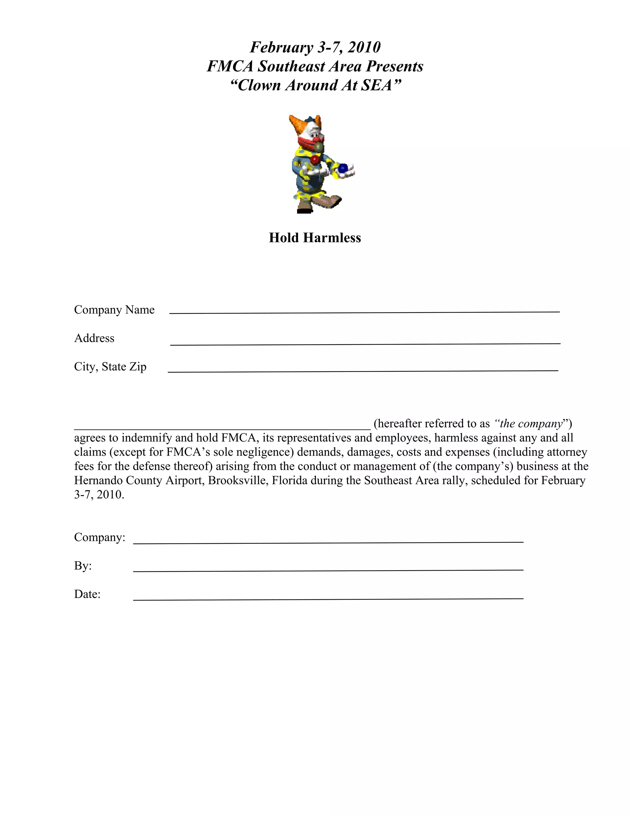 February 3-7, 2010
                          FMCA Southeast Area Presents
                            “Clown Around At SEA”




                                      Hold Harmless



Company Name

Address

City, State Zip



________________________________________________ (hereafter referred to as “the company”)
agrees to indemnify and hold FMCA, its representatives and employees, harmless against any and all
claims (except for FMCA’s sole negligence) demands, damages, costs and expenses (including attorney
fees for the defense thereof) arising from the conduct or management of (the company’s) business at the
Hernando County Airport, Brooksville, Florida during the Southeast Area rally, scheduled for February
3-7, 2010.


Company:

By:

Date:
 