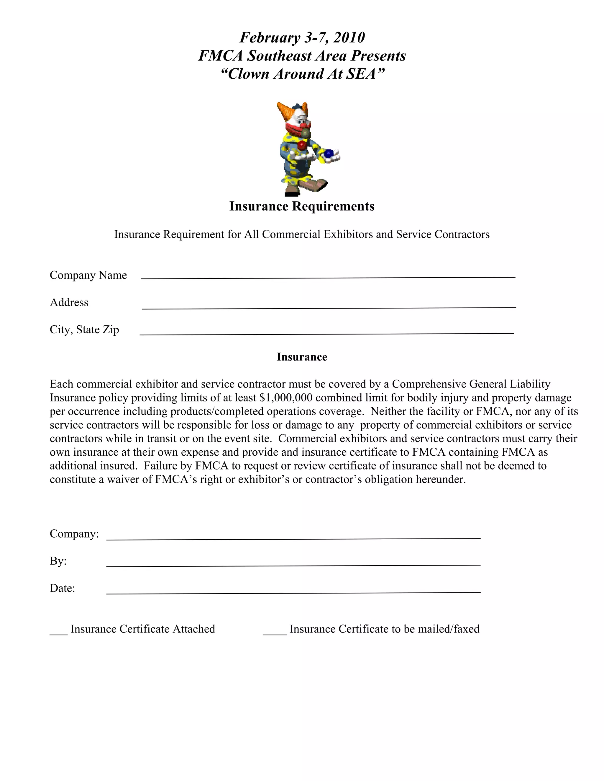 February 3-7, 2010
                               FMCA Southeast Area Presents
                                 “Clown Around At SEA”




                                      Insurance Requirements
             Insurance Requirement for All Commercial Exhibitors and Service Contractors


Company Name

Address

City, State Zip

                                                Insurance

Each commercial exhibitor and service contractor must be covered by a Comprehensive General Liability
Insurance policy providing limits of at least $1,000,000 combined limit for bodily injury and property damage
per occurrence including products/completed operations coverage. Neither the facility or FMCA, nor any of its
service contractors will be responsible for loss or damage to any property of commercial exhibitors or service
contractors while in transit or on the event site. Commercial exhibitors and service contractors must carry their
own insurance at their own expense and provide and insurance certificate to FMCA containing FMCA as
additional insured. Failure by FMCA to request or review certificate of insurance shall not be deemed to
constitute a waiver of FMCA’s right or exhibitor’s or contractor’s obligation hereunder.



Company:

By:

Date:


___ Insurance Certificate Attached           ____ Insurance Certificate to be mailed/faxed
 