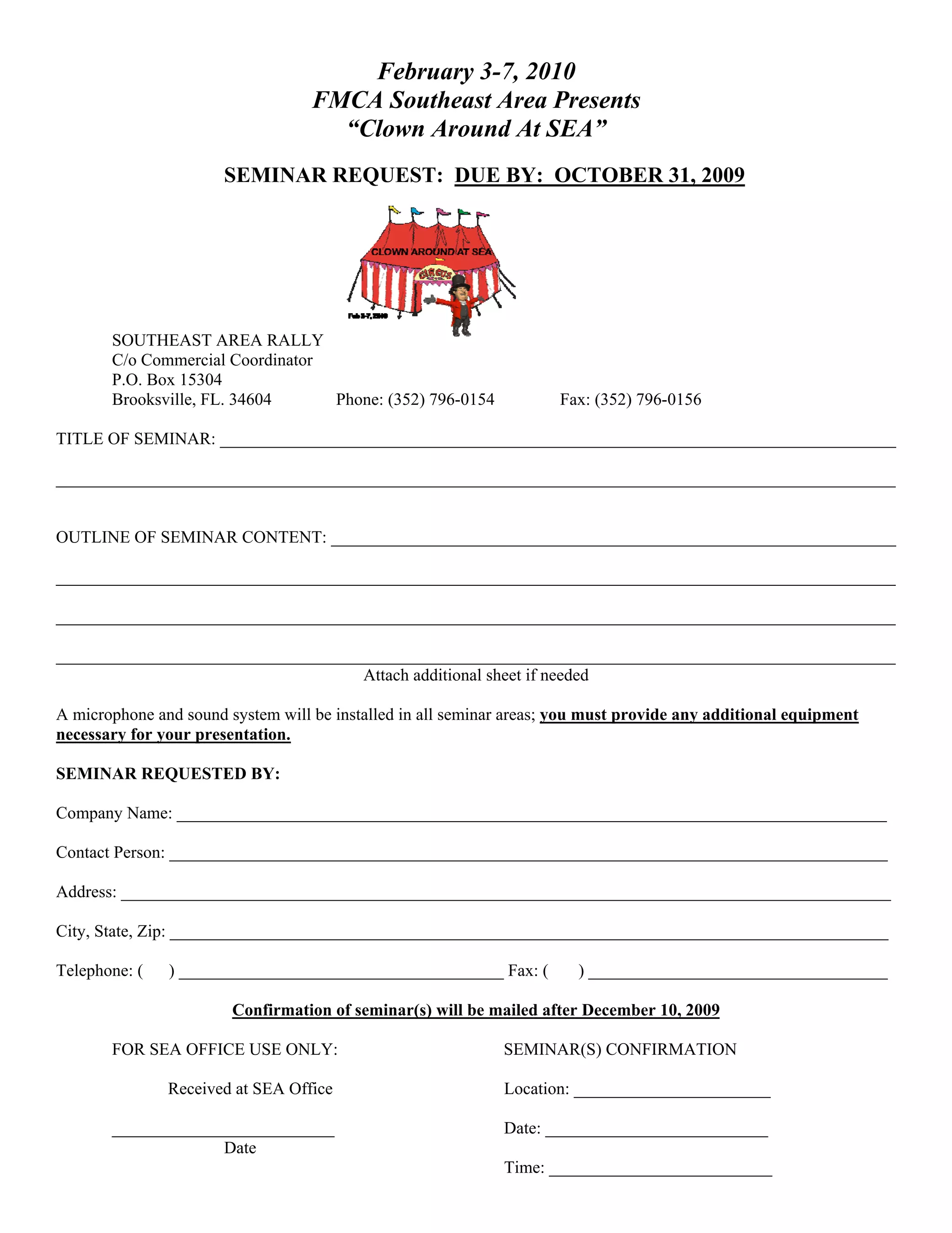 February 3-7, 2010
                                   FMCA Southeast Area Presents
                                     “Clown Around At SEA”
                       SEMINAR REQUEST: DUE BY: OCTOBER 31, 2009




       SOUTHEAST AREA RALLY
       C/o Commercial Coordinator
       P.O. Box 15304
       Brooksville, FL. 34604     Phone: (352) 796-0154              Fax: (352) 796-0156

TITLE OF SEMINAR: _______________________________________________________________________________

__________________________________________________________________________________________________


OUTLINE OF SEMINAR CONTENT: __________________________________________________________________

__________________________________________________________________________________________________

__________________________________________________________________________________________________

__________________________________________________________________________________________________
                                    Attach additional sheet if needed

A microphone and sound system will be installed in all seminar areas; you must provide any additional equipment
necessary for your presentation.

SEMINAR REQUESTED BY:

Company Name: ___________________________________________________________________________________

Contact Person: ____________________________________________________________________________________

Address: __________________________________________________________________________________________

City, State, Zip: ____________________________________________________________________________________

Telephone: (   ) ______________________________________ Fax: (          ) ___________________________________

                        Confirmation of seminar(s) will be mailed after December 10, 2009

       FOR SEA OFFICE USE ONLY:                              SEMINAR(S) CONFIRMATION

               Received at SEA Office                        Location: _______________________

       __________________________                            Date: __________________________
                    Date
                                                             Time: __________________________
 