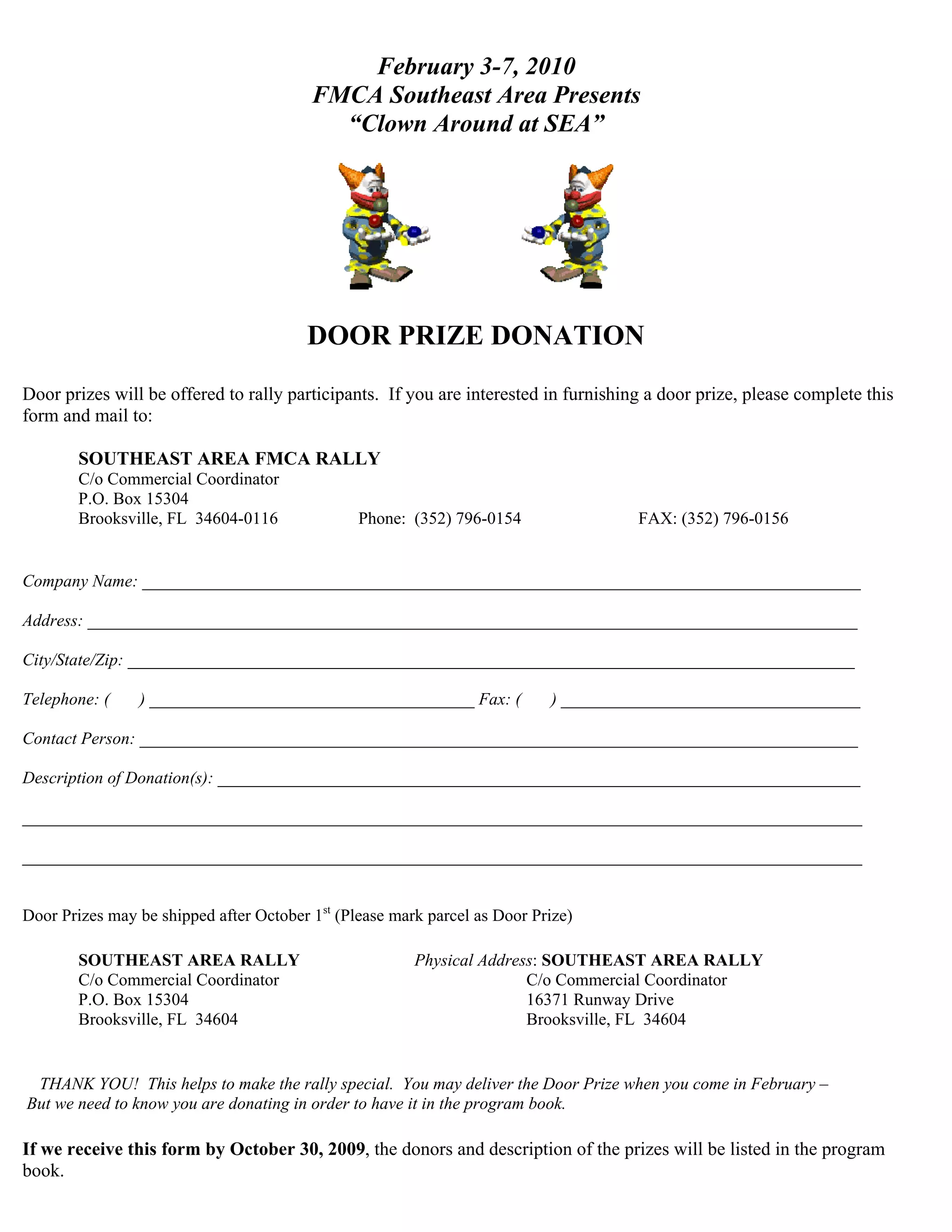 February 3-7, 2010
                                         FMCA Southeast Area Presents
                                           “Clown Around at SEA”




                                        DOOR PRIZE DONATION
Door prizes will be offered to rally participants. If you are interested in furnishing a door prize, please complete this
form and mail to:

        SOUTHEAST AREA FMCA RALLY
        C/o Commercial Coordinator
        P.O. Box 15304
        Brooksville, FL 34604-0116              Phone: (352) 796-0154                FAX: (352) 796-0156


Company Name: ____________________________________________________________________________________

Address: __________________________________________________________________________________________

City/State/Zip: _____________________________________________________________________________________

Telephone: (    ) ______________________________________ Fax: (            ) ___________________________________

Contact Person: ____________________________________________________________________________________

Description of Donation(s): ___________________________________________________________________________

__________________________________________________________________________________________________

__________________________________________________________________________________________________


Door Prizes may be shipped after October 1st (Please mark parcel as Door Prize)

        SOUTHEAST AREA RALLY                            Physical Address: SOUTHEAST AREA RALLY
        C/o Commercial Coordinator                                     C/o Commercial Coordinator
        P.O. Box 15304                                                 16371 Runway Drive
        Brooksville, FL 34604                                          Brooksville, FL 34604


 THANK YOU! This helps to make the rally special. You may deliver the Door Prize when you come in February –
But we need to know you are donating in order to have it in the program book.

If we receive this form by October 30, 2009, the donors and description of the prizes will be listed in the program
book.
 