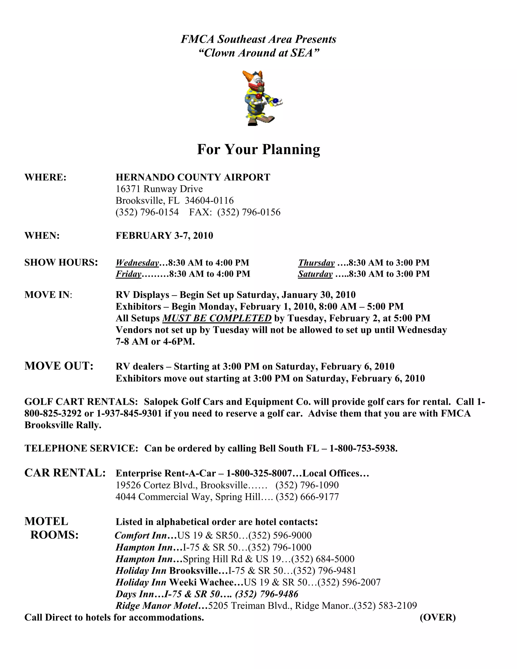 FMCA Southeast Area Presents
                                    “Clown Around at SEA”




                                      For Your Planning
WHERE:              HERNANDO COUNTY AIRPORT
                    16371 Runway Drive
                    Brooksville, FL 34604-0116
                    (352) 796-0154 FAX: (352) 796-0156

WHEN:               FEBRUARY 3-7, 2010

SHOW HOURS:         Wednesday…8:30 AM to 4:00 PM             Thursday ….8:30 AM to 3:00 PM
                    Friday………8:30 AM to 4:00 PM              Saturday …..8:30 AM to 3:00 PM

MOVE IN:            RV Displays – Begin Set up Saturday, January 30, 2010
                    Exhibitors – Begin Monday, February 1, 2010, 8:00 AM – 5:00 PM
                    All Setups MUST BE COMPLETED by Tuesday, February 2, at 5:00 PM
                    Vendors not set up by Tuesday will not be allowed to set up until Wednesday
                    7-8 AM or 4-6PM.

MOVE OUT:           RV dealers – Starting at 3:00 PM on Saturday, February 6, 2010
                    Exhibitors move out starting at 3:00 PM on Saturday, February 6, 2010

GOLF CART RENTALS: Salopek Golf Cars and Equipment Co. will provide golf cars for rental. Call 1-
800-825-3292 or 1-937-845-9301 if you need to reserve a golf car. Advise them that you are with FMCA
Brooksville Rally.

TELEPHONE SERVICE: Can be ordered by calling Bell South FL – 1-800-753-5938.

CAR RENTAL: Enterprise Rent-A-Car – 1-800-325-8007…Local Offices…
                    19526 Cortez Blvd., Brooksville…… (352) 796-1090
                    4044 Commercial Way, Spring Hill…. (352) 666-9177

MOTEL                  Listed in alphabetical order are hotel contacts:
 ROOMS:               Comfort Inn…US 19 & SR50…(352) 596-9000
                       Hampton Inn…I-75 & SR 50…(352) 796-1000
                       Hampton Inn…Spring Hill Rd & US 19…(352) 684-5000
                       Holiday Inn Brooksville…I-75 & SR 50…(352) 796-9481
                       Holiday Inn Weeki Wachee…US 19 & SR 50…(352) 596-2007
                       Days Inn…I-75 & SR 50…. (352) 796-9486
                       Ridge Manor Motel…5205 Treiman Blvd., Ridge Manor..(352) 583-2109
Call Direct to hotels for accommodations.                                                (OVER)
 