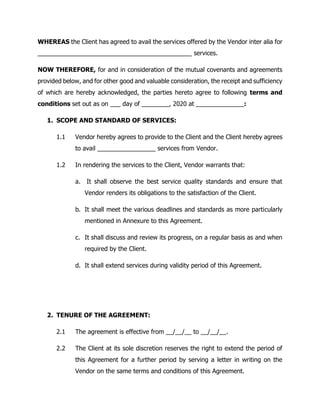 WHEREAS the Client has agreed to avail the services offered by the Vendor inter alia for
_____________________________________________ services.
NOW THEREFORE, for and in consideration of the mutual covenants and agreements
provided below, and for other good and valuable consideration, the receipt and sufficiency
of which are hereby acknowledged, the parties hereto agree to following terms and
conditions set out as on ___ day of ________, 2020 at ______________:
1. SCOPE AND STANDARD OF SERVICES:
1.1 Vendor hereby agrees to provide to the Client and the Client hereby agrees
to avail _________________ services from Vendor.
1.2 In rendering the services to the Client, Vendor warrants that:
a. It shall observe the best service quality standards and ensure that
Vendor renders its obligations to the satisfaction of the Client.
b. It shall meet the various deadlines and standards as more particularly
mentioned in Annexure to this Agreement.
c. It shall discuss and review its progress, on a regular basis as and when
required by the Client.
d. It shall extend services during validity period of this Agreement.
2. TENURE OF THE AGREEMENT:
2.1 The agreement is effective from __/__/__ to __/__/__.
2.2 The Client at its sole discretion reserves the right to extend the period of
this Agreement for a further period by serving a letter in writing on the
Vendor on the same terms and conditions of this Agreement.
 