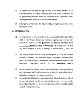 2.3 In case the services under this Agreement is continued for a further period
without execution of another agreement, then such period of extension will
be governed by the same terms and conditions of this Agreement, until a
new agreement is executed in writing by the parties.
2.4 Either party can terminate this Agreement by giving 30 days written notice
to the other party.
3. CONSIDERATION:
3.1 In consideration of Vendor rendering the Services to the Client, the Client
shall pay to Vendor charges as mentioned against each service more
particularly described in ‘In Quotation for Courier Services dated
__/__/____ hereto marked as Annexure – A’. Vendor shall not claim
any other charges in view of change of circumstances / laws etc.
3.2 It is hereby clarified that the Client only obligation is to pay the aforesaid
charges to Vendor’s duly authorized agents, employees, representatives.
(All such authorized agents, employees, representatives of the Vendor are
hereinafter collectively referred to as “Company Staff”).
3.3 Any payment of the charges made to and received by such Authorized Agent
or the Company Staff shall be considered as a full discharge of the Client’s
obligations for payment of charges hereunder.
3.4 Payment within 15 Days from submission of the Bills. Submission of bills will
be on monthly basis and the same have to be sent on __ of every month.
Payment period under any given circumstances would not exceed thirty (30)
days of raising the invoice.
 