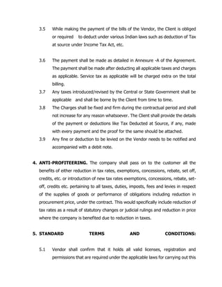 3.5 While making the payment of the bills of the Vendor, the Client is obliged
or required to deduct under various Indian laws such as deduction of Tax
at source under Income Tax Act, etc.
3.6 The payment shall be made as detailed in Annexure -A of the Agreement.
The payment shall be made after deducting all applicable taxes and charges
as applicable. Service tax as applicable will be charged extra on the total
billing.
3.7 Any taxes introduced/revised by the Central or State Government shall be
applicable and shall be borne by the Client from time to time.
3.8 The Charges shall be fixed and firm during the contractual period and shall
not increase for any reason whatsoever. The Client shall provide the details
of the payment or deductions like Tax Deducted at Source, if any, made
with every payment and the proof for the same should be attached.
3.9 Any fine or deduction to be levied on the Vendor needs to be notified and
accompanied with a debit note.
4. ANTI-PROFITEERING. The company shall pass on to the customer all the
benefits of either reduction in tax rates, exemptions, concessions, rebate, set off,
credits, etc. or introduction of new tax rates exemptions, concessions, rebate, set-
off, credits etc. pertaining to all taxes, duties, imposts, fees and levies in respect
of the supplies of goods or performance of obligations including reduction in
procurement price, under the contract. This would specifically include reduction of
tax rates as a result of statutory changes or judicial rulings and reduction in price
where the company is benefited due to reduction in taxes.
5. STANDARD TERMS AND CONDITIONS:
5.1 Vendor shall confirm that it holds all valid licenses, registration and
permissions that are required under the applicable laws for carrying out this
 