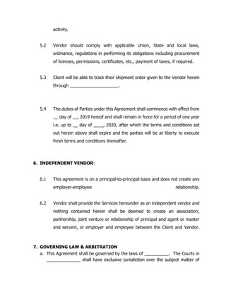 activity.
5.2 Vendor should comply with applicable Union, State and local laws,
ordinance, regulations in performing its obligations including procurement
of licenses, permissions, certificates, etc., payment of taxes, if required.
5.3 Client will be able to track their shipment order given to the Vendor herein
through ____________________.
5.4 The duties of Parties under this Agreement shall commence with effect from
__ day of __, 2019 hereof and shall remain in force for a period of one year
i.e. up to __ day of ____, 2020, after which the terms and conditions set
out herein above shall expire and the parties will be at liberty to execute
fresh terms and conditions thereafter.
6. INDEPENDENT VENDOR:
6.1 This agreement is on a principal-to-principal basis and does not create any
employer-employee relationship.
6.2 Vendor shall provide the Services hereunder as an independent vendor and
nothing contained herein shall be deemed to create an association,
partnership, joint venture or relationship of principal and agent or master
and servant, or employer and employee between the Client and Vendor.
7. GOVERNING LAW & ARBITRATION
a. This Agreement shall be governed by the laws of __________. The Courts in
_____________ shall have exclusive jurisdiction over the subject matter of
 