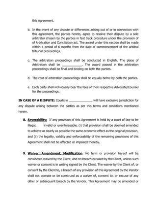 this Agreement.
b. In the event of any dispute or differences arising out of or in connection with
this agreement, the parties hereto, agree to resolve their dispute by a sole
arbitrator chosen by the parties in fast track procedure under the provision of
of Arbitration and Conciliation act. The award under this section shall be made
within a period of 6 months from the date of commencement of the arbitral
tribunal proceedings.
c. The arbitration proceedings shall be conducted in English. The place of
Arbitration shall be ___________. The award passed in the arbitration
proceedings shall be final and binding on both the parties.
d. The cost of arbitration proceedings shall be equally borne by both the parties.
e. Each party shall individually bear the fees of their respective Advocate/Counsel
for the proceedings.
IN CASE OF A DISPUTE: Courts in ______________ will have exclusive jurisdiction for
any dispute arising between the parties as per this terms and conditions mentioned
herein.
8. Severability: If any provision of this Agreement is held by a court of law to be
illegal, invalid or unenforceable, (i) that provision shall be deemed amended
to achieve as nearly as possible the same economic effect as the original provision,
and (ii) the legality, validity and enforceability of the remaining provisions of this
Agreement shall not be affected or impaired thereby.
9. Waiver; Amendment; Modification: No term or provision hereof will be
considered waived by the Client, and no breach excused by the Client, unless such
waiver or consent is in writing signed by the Client. The waiver by the Client of, or
consent by the Client to, a breach of any provision of this Agreement by the Vendor
shall not operate or be construed as a waiver of, consent to, or excuse of any
other or subsequent breach by the Vendor. This Agreement may be amended or
 