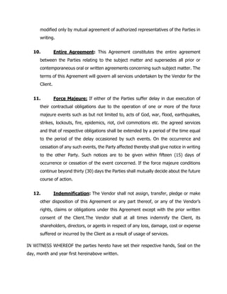 modified only by mutual agreement of authorized representatives of the Parties in
writing.
10. Entire Agreement: This Agreement constitutes the entire agreement
between the Parties relating to the subject matter and supersedes all prior or
contemporaneous oral or written agreements concerning such subject matter. The
terms of this Agreement will govern all services undertaken by the Vendor for the
Client.
11. Force Majeure: If either of the Parties suffer delay in due execution of
their contractual obligations due to the operation of one or more of the force
majeure events such as but not limited to, acts of God, war, flood, earthquakes,
strikes, lockouts, fire, epidemics, riot, civil commotions etc. the agreed services
and that of respective obligations shall be extended by a period of the time equal
to the period of the delay occasioned by such events. On the occurrence and
cessation of any such events, the Party affected thereby shall give notice in writing
to the other Party. Such notices are to be given within fifteen (15) days of
occurrence or cessation of the event concerned. If the force majeure conditions
continue beyond thirty (30) days the Parties shall mutually decide about the future
course of action.
12. Indemnification: The Vendor shall not assign, transfer, pledge or make
other disposition of this Agreement or any part thereof, or any of the Vendor’s
rights, claims or obligations under this Agreement except with the prior written
consent of the Client.The Vendor shall at all times indemnify the Client, its
shareholders, directors, or agents in respect of any loss, damage, cost or expense
suffered or incurred by the Client as a result of usage of services.
IN WITNESS WHEREOF the parties hereto have set their respective hands, Seal on the
day, month and year first hereinabove written.
 