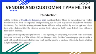VENDOR AND CUSTOMER TYPE FILTER
Introduction
All the versions of QuickBooks Enterprise 2017 can flaunt better filters for the customer or vendor
Center list show. With the improved filter possibility, sort for them may be used a lot of with efficiency
for sorting. find the information you need faster with the ability to filter by vendor type and client
type. with efficiency filter the client or vendor Center displayed list by user defined type, with new
filter choice enclosed.
The practicality is pretty straightforward: If you regularly, or completely, work with some customers
(vendors, or items), you’ll be able to click on Manage List in the My Customers page part to make a
rank with simply those records therefore you’ll quickly jump to at least one of them by double-clicking
it right from the Role Center.
 