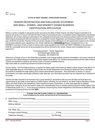 WV-1 - Revised 06/16/14 Page 1
WV-1 New Update
REV. 06/16/14
STATE OF WEST VIRGINIA - PURCHASING DIVISION
VENDOR REGISTRATION AND DISCLOSURE STATEMENT
AND SMALL, WOMEN-, AND MINORITY-OWNED BUSINESS
CERTIFICATION APPLICATION
Before a vendor is eligible to sell goods and/or services to the State of West Virginia, the West Virginia Code §5A-3-12
requires all vendors to have on file with the West Virginia Purchasing Division a completed Vendor Registration and Disclosu
Statement. All vendors wishing to participate in the competitive bid process and receive purchase orders from the State of
West Virginia exceeding $1,000 are required to complete the Vendor Registration and Disclosure Statement (WV-1 form) an
pay a $125.00 annual fee. Payment of the annual fee includes email notifications on bid opportunities based on the commod
and services selected upon registering in the Vendor Self-Service (VSS) portal atwvOASIS.gov. Please complete this form in its
ENTIRETY and return it with a check or money order made payable to the STATE OF WEST VIRGINIA in the amount of
$125.00. Incomplete forms will not be processed and will be returned to the vendor. Please send completed form and
payment to:
Purchasing Division - Vendor Registration
2019 Washington Street East
Charleston, WV 25305-0130
Whenever a change occurs in the information submitted, such change shall be reported immediately in the same manner as
required in the original disclosure statement (West Virginia Code §5A-3-12). Vendors doing business with the State of West
Virginia are expected to abide by the Vendor Code of Conduct available online at
http://www.state.wv.us/admin/purchase/vrc/vendorconduct.pdf.
Privacy Notice: The Purchasing Division is required to collect certain information as stated in West Virginia Code §5A-3-12,
other applicable sections of the West Virginia Code, the Vendor Registration and Disclosure Statement forms, and other
documents to facilitate the state bidding and contract administration processes. This information is stored in a secure
environment, but unless specifically protected under state law, any information provided may be inspected by or disclosed to
the public.
Vendors are also required to be licensed and in good standing in accordance with any and all state and local laws and
requirements by any state or local agency of West Virginia, including, but not limited to, the West Virginia Secretary of State’
Office, the West Virginia Tax Department, West Virginia Insurance Commission, or other state agencies or political
subdivisions. Failure to do so may result in delay of or disqualification from a contract award pursuant to West Virginia Code
of State Rules §148-1-6.1.7. If you have any questions concerning this Vendor Registration and Disclosure Statement, plea
contact the Purchasing Division at (304) 558-2311.
PLEASE TYPE OR CLEARLY PRINT ALL INFORMATION
To Be Completed by the Vendor and Returned to the Purchasing Division
1. Legal Name of Company/Individual
DBA, if any
Bidding Address
City, State, Zip
Principle Contact Person E-mail
Telephone Number Fax Number
 