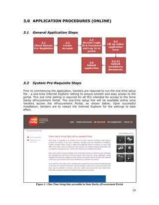19
3.0 APPLICATION PROCEDURES (ONLINE)
3.1 General Application Steps
3.2 System Pre-Requisite Steps
Prior to commencing the application, Vendors are required to run the one-time setup
file - a one-time Internet Explorer setting to ensure smooth and easy access to the
portal. This one time setting is required for all PCs intended for access to the Sime
Darby eProcurement Portal. The one-time setup link will be available online once
Vendors access the eProcurement Portal, as shown below. Upon successful
installation, Vendors are to restart the Internet Explorer for the settings to take
effect.
Figure 1 : One-Time Setup link accessible in Sime Darby eProcurement Portal
 