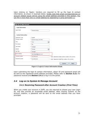21
Upon clicking on ‘Apply’, Vendors are required to fill up the login & contact
information, as shown in example below. Kindly note that email correspondences on
account related issues will be using the email address provided in this section. You
can fill in more than one (1) email address by separating it using semicolon (;)
Figure 4: Login & Contact Information details
Upon submitting the login & contact information, alogin ID and password email will
be sent to the registered email address provided. Please refer to Section 3.3.1 for
password receival and Section 3.4.1 to log in to the portal.
3.4 Log-on to System & Manage Account
3.4.1 Receiving Password after Account Creation (First Time)
When you create your account in SePP, you are required to choose your own Login
ID, and also provide an accessible email address. After clicking ‘Submit’ at the
account creation, a password will be sent to the email address that you have
provided.
 
