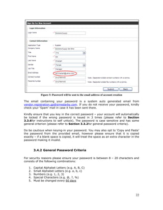 22
Figure 5: Password will be sent to the email address of account creation
The email containing your password is a system auto generated email from
vendor.registration.gp@simedarby.com. If you do not receive your password, kindly
check your ‘Spam’ mail in case it has been sent there.
Kindly ensure that you key in the correct password – your account will automatically
be locked if the wrong password is keyed in 3 times (please refer to Section
3.3.6for instructions to self unlock). The password is case sensitive and has some
general criterion (please refer to Section 3.3.2for general password criteria).
Do be cautious when keying-in your password. You may also opt to ‘Copy and Paste’
the password from the provided email, however please ensure that it is copied
exactly – if a blank space is copied, it will treat the space as an extra character in the
password making it invalid.
3.4.2 General Password Criteria
For security reasons please ensure your password is between 8 – 20 characters and
consists of the following combinations:
1. Capital Alphabet Letters (e.g. A, B, C)
2. Small Alphabet Letters (e.g. a, b, c)
3. Numbers (e.g. 1, 2, 3)
4. Special Characters (e.g. @, ?, %)
5. Must be changed every 60 days
 