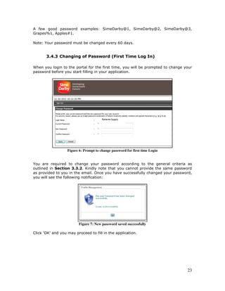 23
A few good password examples: SimeDarby@1, SimeDarby@2, SimeDarby@3,
Grapes%1, Apples#1.
Note: Your password must be changed every 60 days.
3.4.3 Changing of Password (First Time Log In)
When you login to the portal for the first time, you will be prompted to change your
password before you start filling in your application.
Figure 6: Prompt to change password for first time Login
You are required to change your password according to the general criteria as
outlined in Section 3.3.2. Kindly note that you cannot provide the same password
as provided to you in the email. Once you have successfully changed your password,
you will see the following notification:
Figure 7: New password saved successfully
Click ‘OK’ and you may proceed to fill in the application.
 