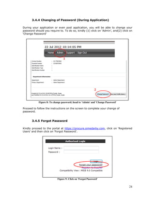 24
3.4.4 Changing of Password (During Application)
During your application or even post application, you will be able to change your
password should you require to. To do so, kindly (1) click on ‘Admin’, and(2) click on
‘Change Password’
Figure 8: To change password; head to 'Admin' and 'Change Password'
Proceed to follow the instructions on the screen to complete your change of
password.
3.4.5 Forgot Password
Kindly proceed to the portal at https://procure.simedarby.com, click on ‘Registered
Users’ and then click on ‘Forgot Password’.
Figure 9: Click on 'Forgot Password'
 