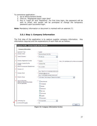 27
To commence application:
1. Go to eProcurement Portal.
2. Click on ‘ Registered Users Login Here’
3. Key in “Login ID’ and “Password”. For first time login, the password will be
sent to email, and vendor will be prompted to change the temporary
password upon successful login.
Note: Mandatory information or document is marked with an asterisk (*)
3.5.1 Step 1: Company Information
The first step of the application is to capture supplier company information. Key
information required and the explanations of each field are as follows:
Figure 14: Company Information Section
10
 