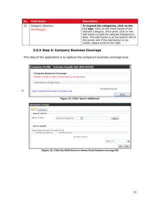 33
No Field Name Description
25 Category Selection
PilihKategori
To expand the categories, click on the
(+) sign. Click on the check boxes of the
relevant Category. Once done, click on the
Add button to add the selected Category(s).
Note: The Add button is at the bottom left of
the screen and if the Add button is not
visible, please scroll to the right
3.5.4 Step 4: Company Business Coverage
This step of the application is to capture the company’s business coverage area
Figure 21: Click 'Insert Additional'
Figure 22: Click the Drill Down to choose from business coverage list
26
 