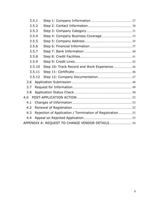 4
3.5.1 Step 1: Company Information .................................................... 27
3.5.2 Step 2: Contact Information........................................................ 30
3.5.3 Step 3: Company Category.......................................................... 31
3.5.4 Step 4: Company Business Coverage ...................................... 33
3.5.5 Step 5: Company Address ............................................................ 35
3.5.6 Step 6: Financial Information...................................................... 37
3.5.7 Step 7: Bank Information ............................................................. 40
3.5.8 Step 8: Credit Facilities.................................................................. 41
3.5.9 Step 9: Credit Lines......................................................................... 42
3.5.10 Step 10: Track Record and Work Experience........................ 44
3.5.11 Step 11: Certificate ......................................................................... 46
3.5.12 Step 12: Company Documentation........................................... 47
3.6 Application Submission ............................................................................. 48
3.7 Request for Information............................................................................ 49
3.8 Application Status Check.......................................................................... 50
4.0 POST-APPLICATION ACTION ...................................................................... 52
4.1 Changes of Information ............................................................................ 52
4.2 Renewal of Registration ............................................................................ 52
4.3 Rejection of Application / Termination of Registration................. 52
4.4 Appeal on Rejected Application.............................................................. 53
APPENDIX A: REQUEST TO CHANGE VENDOR DETAILS ............................ 54
 