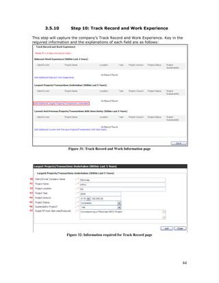 44
3.5.10 Step 10: Track Record and Work Experience
This step will capture the company’s Track Record and Work Experience. Key in the
required information and the explanations of each field are as follows:
Figure 31: Track Record and Work Information page
Figure 32: Information required for Track Record page
90
91
92
93
94
95
96
97
 