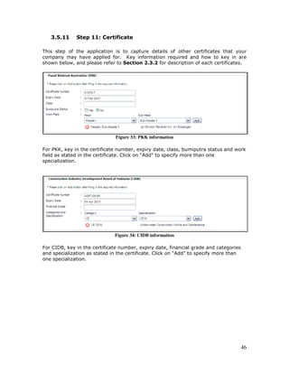 46
3.5.11 Step 11: Certificate
This step of the application is to capture details of other certificates that your
company may have applied for. Key information required and how to key in are
shown below, and please refer to Section 2.3.2 for description of each certificates.
Figure 33: PKK information
For PKK, key in the certificate number, expiry date, class, bumiputra status and work
field as stated in the certificate. Click on “Add” to specify more than one
specialization.
Figure 34: CIDB information
For CIDB, key in the certificate number, expiry date, financial grade and categories
and specialization as stated in the certificate. Click on “Add” to specify more than
one specialization.
 