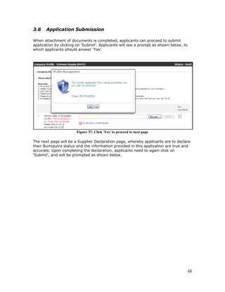 48
3.6 Application Submission
When attachment of documents is completed, applicants can proceed to submit
application by clicking on ‘Submit’. Applicants will see a prompt as shown below, to
which applicants should answer ‘Yes’.
Figure 37: Click 'Yes' to proceed to next page
The next page will be a Supplier Declaration page, whereby applicants are to declare
their Bumiputra status and the information provided in this application are true and
accurate. Upon completing the declaration, applicants need to again click on
‘Submit’, and will be prompted as shown below.
 