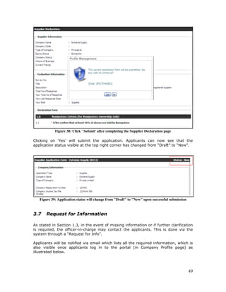49
Figure 38: Click ' Submit' after completing the Supplier Declaration page
Clicking on ‘Yes’ will submit the application. Applicants can now see that the
application status visible at the top right corner has changed from “Draft” to “New”.
Figure 39: Application status will change from "Draft" to "New" upon successful submission
3.7 Request for Information
As stated in Section 1.3, in the event of missing information or if further clarification
is required, the officer-in-charge may contact the applicants. This is done via the
system through a “Request for Info”.
Applicants will be notified via email which lists all the required information, which is
also visible once applicants log in to the portal (in Company Profile page) as
illustrated below.
 