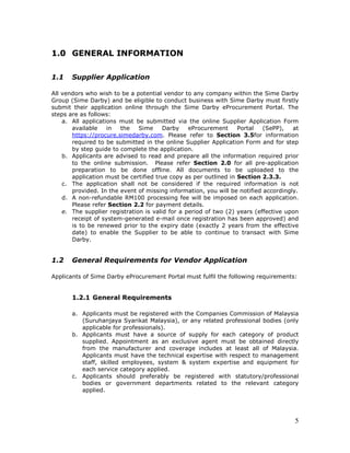 5
1.0 GENERAL INFORMATION
1.1 Supplier Application
All vendors who wish to be a potential vendor to any company within the Sime Darby
Group (Sime Darby) and be eligible to conduct business with Sime Darby must firstly
submit their application online through the Sime Darby eProcurement Portal. The
steps are as follows:
a. All applications must be submitted via the online Supplier Application Form
available in the Sime Darby eProcurement Portal (SePP), at
https://procure.simedarby.com. Please refer to Section 3.5for information
required to be submitted in the online Supplier Application Form and for step
by step guide to complete the application.
b. Applicants are advised to read and prepare all the information required prior
to the online submission. Please refer Section 2.0 for all pre-application
preparation to be done offline. All documents to be uploaded to the
application must be certified true copy as per outlined in Section 2.3.3.
c. The application shall not be considered if the required information is not
provided. In the event of missing information, you will be notified accordingly.
d. A non-refundable RM100 processing fee will be imposed on each application.
Please refer Section 2.2 for payment details.
e. The supplier registration is valid for a period of two (2) years (effective upon
receipt of system-generated e-mail once registration has been approved) and
is to be renewed prior to the expiry date (exactly 2 years from the effective
date) to enable the Supplier to be able to continue to transact with Sime
Darby.
1.2 General Requirements for Vendor Application
Applicants of Sime Darby eProcurement Portal must fulfil the following requirements:
1.2.1 General Requirements
a. Applicants must be registered with the Companies Commission of Malaysia
(Suruhanjaya Syarikat Malaysia), or any related professional bodies (only
applicable for professionals).
b. Applicants must have a source of supply for each category of product
supplied. Appointment as an exclusive agent must be obtained directly
from the manufacturer and coverage includes at least all of Malaysia.
Applicants must have the technical expertise with respect to management
staff, skilled employees, system & system expertise and equipment for
each service category applied.
c. Applicants should preferably be registered with statutory/professional
bodies or government departments related to the relevant category
applied.
 