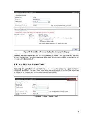 50
Figure 40: Request for Info history displayed in Company Profile page
Note that the application status has now changed back to “Draft”, and applicants are required
to make the necessary amendments to the application based on the request, and resubmit as
per outlined in Section 3.6.
3.8 Application Status Check
Processing of application will normally take 4 – 8 weeks processing upon application
completion. Applicants can check their application status by logging in to the portal. Status will
be displayed at the top right corner, example as shown below:
Figure 41: Example - Status "Draft"
 