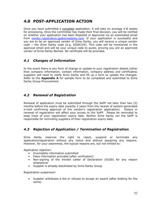 52
4.0 POST-APPLICATION ACTION
Once you have submitted a complete application, it will take on average 4-8 weeks
for processing. Once the committee has made their final decision, you will be notified
on whether your application has been Rejected or Approved via an automated email
from vendor.registration.gp@simedarby.com. If your application is successful and
you are to be an approved vendor of Sime Darby, you will receive a unique vendor
code – the Sime Darby code (e.g. SD00124). This code will be mentioned in the
approval email and will be your unique code to quote, proving you are an approved
vendor of Sime Darby Berhad. No certificate will be provided.
4.1 Changes of Information
In the event there is any form of change or update to your registration details (other
than company information, contact information, company address and certificates)
suppliers will need to notify Sime Darby and fill up a form to update the changes.
Refer to the Appendix A for sample form to be completed and submitted to Sime
Darby Group Procurement.
4.2 Renewal of Registration
Renewal of application must be submitted through the SePP not later than two (2)
months before the expiry date (exactly 2 years from the receipt of system-generated
e-mail confirming approval of the vendor’s registration application). Delays in
renewal of registration will affect your access to the SePP. Please be reminded to
keep track of your registration expiry date. Neither Sime Darby nor the SePP is
responsible for reminding suppliers of their registration expiry date.
4.3 Rejection of Application / Termination of Registration
Sime Darby reserves the right to reject, suspend or terminate any
application/registration without any notice and without assigning any reasons.
However, for your awareness, the typical reasons are, but not limited to:
Application rejection:
• Incomplete information submitted
• False information provided (after verification)
• Non-signing of the Vendor Letter of Declaration (VLOD) for any reason
whatsoever
• Supplier is already blacklisted by Sime Darby Group
Registration suspension:
• Supplier withdraws a bid or refuses to accept an award (after bidding for the
same)
 