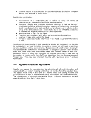 53
• Supplier assigns or sub-contracts the awarded contract to another company
without prior approval of Sime Darby
Registration termination:
• Abandonment of a contract/LOA/PO or failure to carry out terms of
contract/LOA/PO other than due to force majeure reasons
• Unethical conduct and practices including breaches of law by vendors’
employees (including, without limitation, breaches of bribery and corruption
laws), regardless whether such conduct and practices were in relation to the
Group or the Group’s business. This includes but is not limited to possession
of firearms and drugs or pilfering of the Group’s property.
• Non-adherence to the COBC or VLOD.
• Persistent non-compliance with safety and environmental regulations
• Involved in legal suits against the Group
• Any other reason as may be determined by the PGCE and/or GCOO from time
to time.
Suspension of vendor profile in SePP means that vendor will temporarily not be able
to participate in any new invitation to quote or tender but will need to continue
carrying out their existing commitments. Suspension will entail vendors to comply
with conditions for performance improvement – to be agreed upon on a case-to-case
basis with input from both procurement team and contract owner or end user.
Persistent failure to meet the conditions to improve performance may lead to
termination of vendor profile from SePP and blacklisting from the Group’s Approved
Vendor List. This may also potentially lead to LOA / purchase order / contract
termination.
4.4 Appeal on Rejected Application
Supplier may appeal for reconsideration by submitting all relevant information and
documents (if any initially missing) within two (2) months from the rejection date.
The appeal must come in the form of a formal letter with strong reasons and
justifications to be sent to Sime Darby’s Group Procurement for further deliberation.
The reinstatement of the application will be subject to further deliberation and will
depend solely on Sime Darby’s discretion.
 