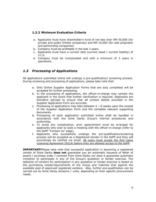 6
1.2.2 Minimum Evaluation Criteria
a. Applicants must have shareholder’s fund of not less than RM 50,000 (for
private and public limited companies) and RM 10,000 (for sole proprietor
and partnership companies)
b. Company must be profitable in the last 3 years.
c. Applicants must have a current ratio (current asset / current liability) of
≥1.0.
d. Company must be incorporated and with a minimum of 3 years in
operations.
1.3 Processing of Applications
All applications submitted online will undergo a pre-qualification/ screening process.
During screening and processing of applications, please take note that:
a. Only Online Supplier Application Forms that are duly completed will be
accepted for further processing.
b. In the processing of applications, the officer-in-charge may contact the
applicant in the event that further clarification is required. Applicants are
therefore advised to ensure that all contact details provided in the
Supplier Application Form are accurate.
c. Processing of applications may take between 4 – 8 weeks upon the receipt
of the Supplier Application Form and the complete relevant supporting
documents.
d. Processing of each application submitted online shall be handled in
accordance with the Sime Darby Group’s internal procedures and
authorities.
e. To avoid any complication, prior appointment must be arranged for
applicants who wish to seek a meeting with the officer-in-charge (refer to
the SePP “Contact Us” page).
f. Applicants who successfully undergo the pre-qualification/screening
process will be accepted as a Registered Vendor in the SePP and they will
accordingly be notified via email. All users must accept the End Users
Licensing Agreement (EULA) before they are allowed access to the SePP.
IMPORTANT!Please take note that successful application in becoming a registered
vendor of Sime Darby does not guarantee you an automatic issuance of letter of
award / purchase order / contract from Sime Darby nor does it guarantee automatic
invitation to participate in any of the Group’s quotation or tender exercise. The
selection of vendors for participation in any quotation or tender exercise is based on
the purchasing needs/requirements of the Group and matches that against the
available pool of approved registered vendors. Also, further pre-qualification can be
carried out by Sime Darby divisions / units, depending on their specific procurement
needs.
 