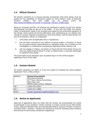7
1.4 Ethical Conduct
All Vendors intending to or having business transactions with Sime Darby must be
guided by the standards of behaviour based on Sime Darby’s Code of Business
Conduct (COBC). The said COBC can be viewed online via
http://www.simedarby.com/Code_of_Business_Conduct_(COBC).aspx
Being our business partners, all Vendors are expected to adhere to the Core Values
and Business Principles as set out in the COBC. In line with the COBC, the Vendor
Letter of Declaration needs to be reviewed and signed by the authorized signatory of
the Vendor which signify the formal affirmation and undertaking by any Vendor who
intends to conduct business transaction(s) with Sime Darby, that the said Vendor nor
any of its directors, officers or employees:
i. will comply with all applicable laws or regulations;
ii. has not been convicted of any offence involving bribery, corruption or fraud
by any governmental, administrative or regulatory body, nor is subject of any
investigation or enforcement proceedings regarding similar offence; and
iii. will not engage in bribery, corruption or fraud with the Sime Darby Group nor
with any governmental official in order to obtain/retain a business advantage
on behalf of Sime Darby.
The said VLOD can be retrieved upon successful log-in to the online Supplier
Application Form of the SePP.
1.5 Contact Details
For further assistance on SePP, or if you are unable to complete the online Supplier
Application Form, kindly contact:
Address : Group Procurement
Sime Darby Berhad
13th
Floor, Wisma Sime Darby,
Jalan Raja Laut,
50350 Kuala Lumpur, Malaysia
Tel : +603-2711 0921
Fax : +603-2711 0889
Email: vendor.registration.gp@simedarby.com
1.6 Notice to Applicants
Approval of application does not mean that the Vendor will automatically be invited
to participate in any quotation, tender exercise or project carried out by Sime Darby
Group. Approval likewise does not automatically lead to issuance of letter of award /
purchase order / contract. Vendors are advised to continue marketing their products
and services to Sime Darby companies respectively.
 