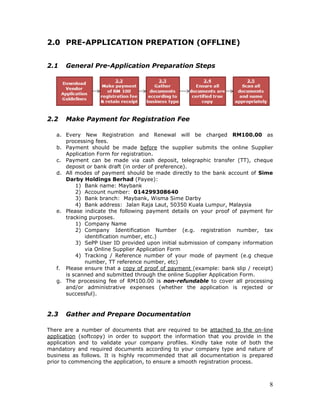 8
2.0 PRE-APPLICATION PREPATION (OFFLINE)
2.1 General Pre-Application Preparation Steps
2.2 Make Payment for Registration Fee
a. Every New Registration and Renewal will be charged RM100.00 as
processing fees.
b. Payment should be made before the supplier submits the online Supplier
Application Form for registration.
c. Payment can be made via cash deposit, telegraphic transfer (TT), cheque
deposit or bank draft (in order of preference).
d. All modes of payment should be made directly to the bank account of Sime
Darby Holdings Berhad (Payee):
1) Bank name: Maybank
2) Account number: 014299308640
3) Bank branch: Maybank, Wisma Sime Darby
4) Bank address: Jalan Raja Laut, 50350 Kuala Lumpur, Malaysia
e. Please indicate the following payment details on your proof of payment for
tracking purposes.
1) Company Name
2) Company Identification Number (e.g. registration number, tax
identification number, etc.)
3) SePP User ID provided upon initial submission of company information
via Online Supplier Application Form
4) Tracking / Reference number of your mode of payment (e.g cheque
number, TT reference number, etc)
f. Please ensure that a copy of proof of payment (example: bank slip / receipt)
is scanned and submitted through the online Supplier Application Form.
g. The processing fee of RM100.00 is non-refundable to cover all processing
and/or administrative expenses (whether the application is rejected or
successful).
2.3 Gather and Prepare Documentation
There are a number of documents that are required to be attached to the on-line
application (softcopy) in order to support the information that you provide in the
application and to validate your company profiles. Kindly take note of both the
mandatory and required documents according to your company type and nature of
business as follows. It is highly recommended that all documentation is prepared
prior to commencing the application, to ensure a smooth registration process.
 