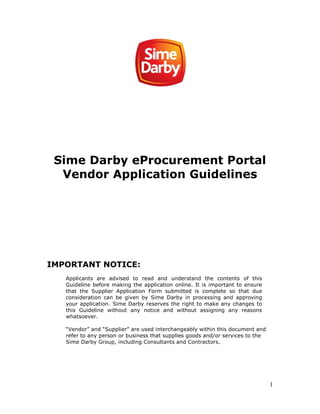 1
Sime Darby eProcurement Portal
Vendor Application Guidelines
IMPORTANT NOTICE:
Applicants are advised to read and understand the contents of this
Guideline before making the application online. It is important to ensure
that the Supplier Application Form submitted is complete so that due
consideration can be given by Sime Darby in processing and approving
your application. Sime Darby reserves the right to make any changes to
this Guideline without any notice and without assigning any reasons
whatsoever.
“Vendor” and “Supplier” are used interchangeably within this document and
refer to any person or business that supplies goods and/or services to the
Sime Darby Group, including Consultants and Contractors.
 